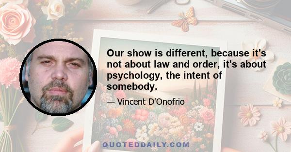 Our show is different, because it's not about law and order, it's about psychology, the intent of somebody.