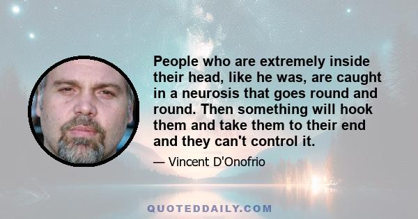 People who are extremely inside their head, like he was, are caught in a neurosis that goes round and round. Then something will hook them and take them to their end and they can't control it.