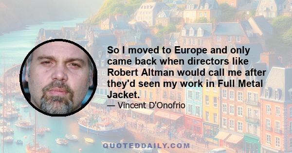 So I moved to Europe and only came back when directors like Robert Altman would call me after they'd seen my work in Full Metal Jacket.