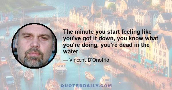 The minute you start feeling like you've got it down, you know what you're doing, you're dead in the water.