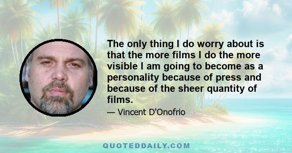 The only thing I do worry about is that the more films I do the more visible I am going to become as a personality because of press and because of the sheer quantity of films.