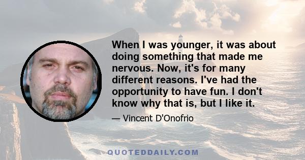 When I was younger, it was about doing something that made me nervous. Now, it's for many different reasons. I've had the opportunity to have fun. I don't know why that is, but I like it.