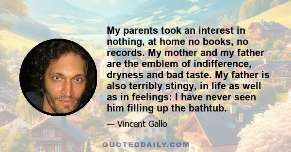 My parents took an interest in nothing, at home no books, no records. My mother and my father are the emblem of indifference, dryness and bad taste. My father is also terribly stingy, in life as well as in feelings: I