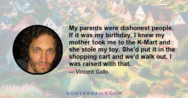 My parents were dishonest people. If it was my birthday, I knew my mother took me to the K-Mart and she stole my toy. She'd put it in the shopping cart and we'd walk out. I was raised with that.