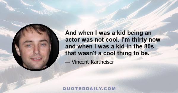 And when I was a kid being an actor was not cool. I'm thirty now and when I was a kid in the 80s that wasn't a cool thing to be.