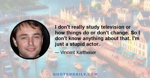 I don't really study television or how things do or don't change. So I don't know anything about that. I'm just a stupid actor.