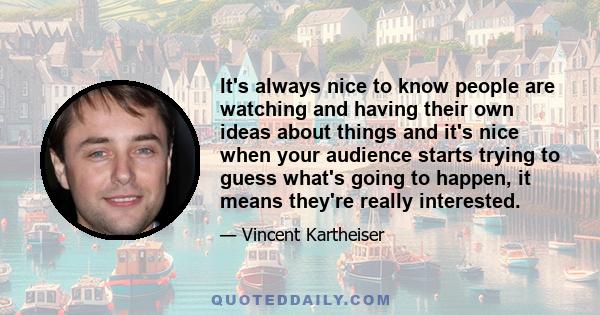 It's always nice to know people are watching and having their own ideas about things and it's nice when your audience starts trying to guess what's going to happen, it means they're really interested.