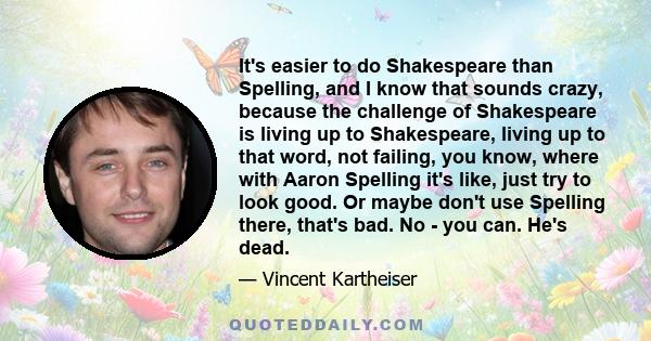 It's easier to do Shakespeare than Spelling, and I know that sounds crazy, because the challenge of Shakespeare is living up to Shakespeare, living up to that word, not failing, you know, where with Aaron Spelling it's