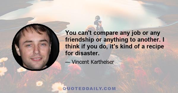 You can't compare any job or any friendship or anything to another. I think if you do, it's kind of a recipe for disaster.