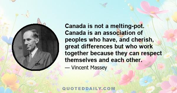 Canada is not a melting-pot. Canada is an association of peoples who have, and cherish, great differences but who work together because they can respect themselves and each other.