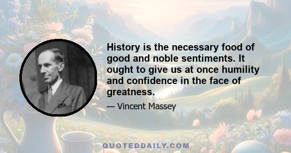 History is the necessary food of good and noble sentiments. It ought to give us at once humility and confidence in the face of greatness.