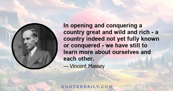 In opening and conquering a country great and wild and rich - a country indeed not yet fully known or conquered - we have still to learn more about ourselves and each other.