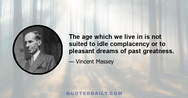 The age which we live in is not suited to idle complacency or to pleasant dreams of past greatness.