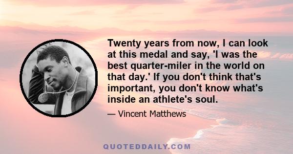 Twenty years from now, I can look at this medal and say, 'I was the best quarter-miler in the world on that day.' If you don't think that's important, you don't know what's inside an athlete's soul.