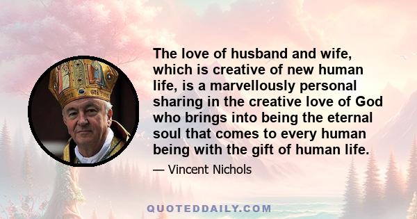 The love of husband and wife, which is creative of new human life, is a marvellously personal sharing in the creative love of God who brings into being the eternal soul that comes to every human being with the gift of