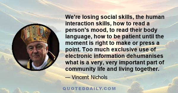 We're losing social skills, the human interaction skills, how to read a person's mood, to read their body language, how to be patient until the moment is right to make or press a point. Too much exclusive use of