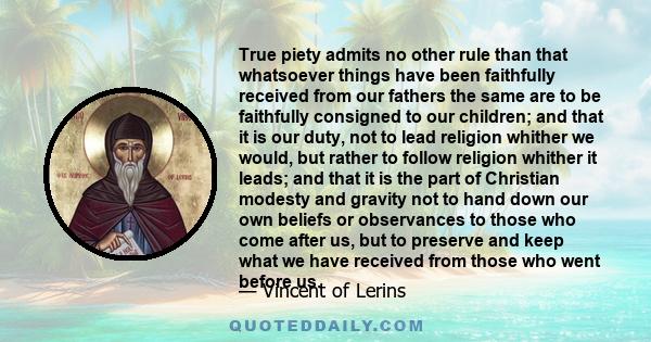 True piety admits no other rule than that whatsoever things have been faithfully received from our fathers the same are to be faithfully consigned to our children; and that it is our duty, not to lead religion whither