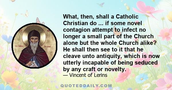 What, then, shall a Catholic Christian do ... if some novel contagion attempt to infect no longer a small part of the Church alone but the whole Church alike? He shall then see to it that he cleave unto antiquity, which 