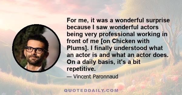 For me, it was a wonderful surprise because I saw wonderful actors being very professional working in front of me [on Chicken with Plums]. I finally understood what an actor is and what an actor does. On a daily basis,