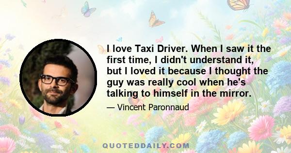 I love Taxi Driver. When I saw it the first time, I didn't understand it, but I loved it because I thought the guy was really cool when he's talking to himself in the mirror.