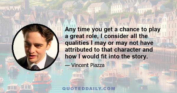 Any time you get a chance to play a great role, I consider all the qualities I may or may not have attributed to that character and how I would fit into the story.