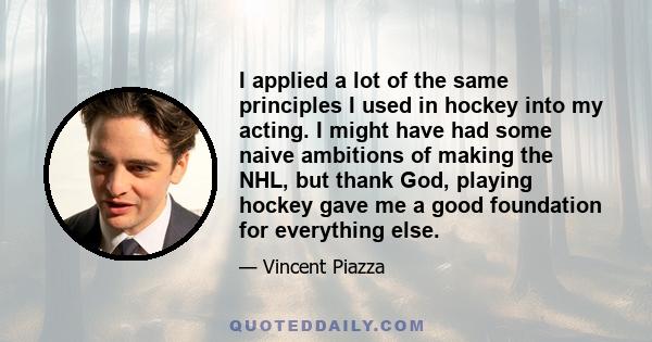 I applied a lot of the same principles I used in hockey into my acting. I might have had some naive ambitions of making the NHL, but thank God, playing hockey gave me a good foundation for everything else.