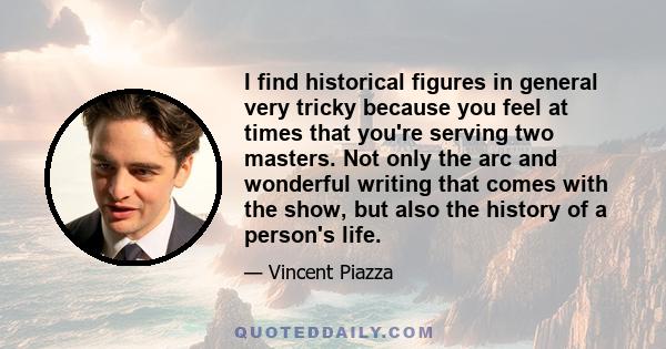 I find historical figures in general very tricky because you feel at times that you're serving two masters. Not only the arc and wonderful writing that comes with the show, but also the history of a person's life.