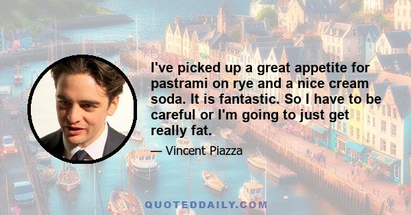 I've picked up a great appetite for pastrami on rye and a nice cream soda. It is fantastic. So I have to be careful or I'm going to just get really fat.