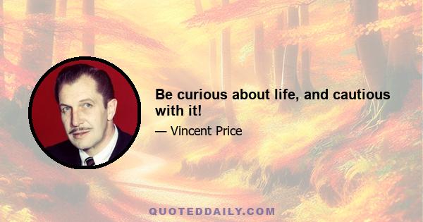 Be curious about life, and cautious with it!