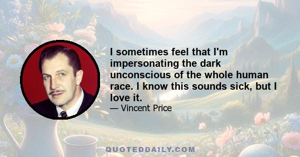 I sometimes feel that I'm impersonating the dark unconscious of the whole human race. I know this sounds sick, but I love it.