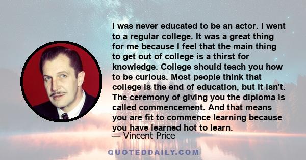 I was never educated to be an actor. I went to a regular college. It was a great thing for me because I feel that the main thing to get out of college is a thirst for knowledge. College should teach you how to be