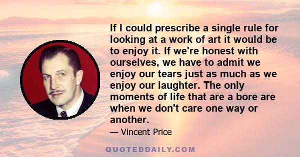 If I could prescribe a single rule for looking at a work of art it would be to enjoy it. If we're honest with ourselves, we have to admit we enjoy our tears just as much as we enjoy our laughter. The only moments of