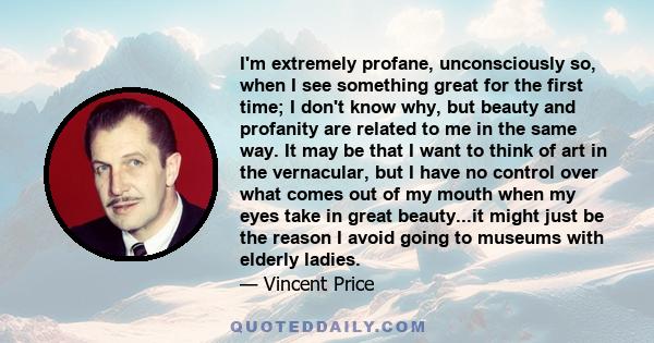 I'm extremely profane, unconsciously so, when I see something great for the first time; I don't know why, but beauty and profanity are related to me in the same way. It may be that I want to think of art in the