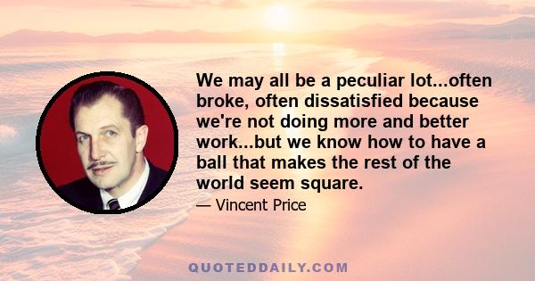 We may all be a peculiar lot...often broke, often dissatisfied because we're not doing more and better work...but we know how to have a ball that makes the rest of the world seem square.