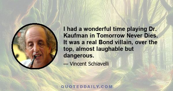 I had a wonderful time playing Dr. Kaufman in Tomorrow Never Dies. It was a real Bond villain, over the top, almost laughable but dangerous.