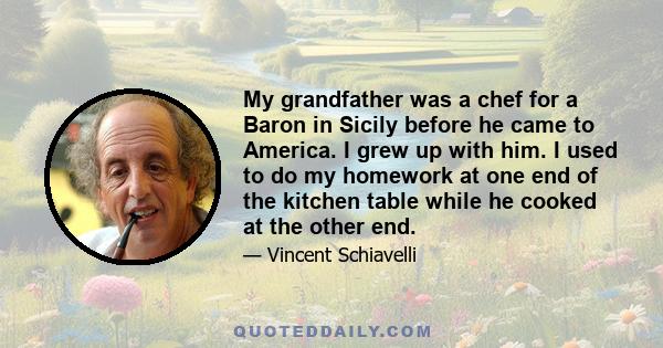 My grandfather was a chef for a Baron in Sicily before he came to America. I grew up with him. I used to do my homework at one end of the kitchen table while he cooked at the other end.