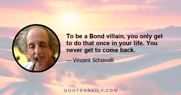 To be a Bond villain, you only get to do that once in your life. You never get to come back.