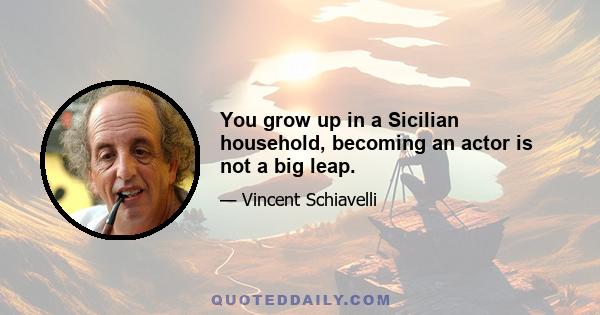 You grow up in a Sicilian household, becoming an actor is not a big leap.