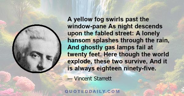 A yellow fog swirls past the window-pane As night descends upon the fabled street: A lonely hansom splashes through the rain, And ghostly gas lamps fail at twenty feet. Here though the world explode, these two survive,