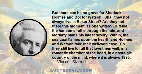 But there can be no grave for Sherlock Holmes and Doctor Watson...Shall they not always live in Baker Street? Are they not there this moment, as one writes? Outside, the hansoms rattle through the rain, and Moriarty