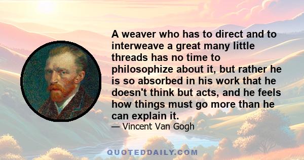 A weaver who has to direct and to interweave a great many little threads has no time to philosophize about it, but rather he is so absorbed in his work that he doesn't think but acts, and he feels how things must go