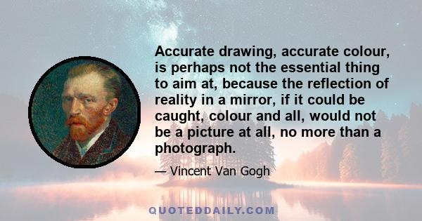 Accurate drawing, accurate colour, is perhaps not the essential thing to aim at, because the reflection of reality in a mirror, if it could be caught, colour and all, would not be a picture at all, no more than a