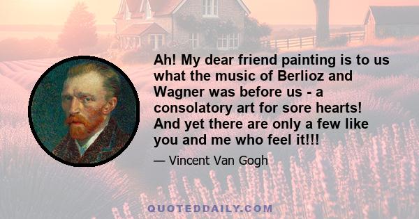 Ah! My dear friend painting is to us what the music of Berlioz and Wagner was before us - a consolatory art for sore hearts! And yet there are only a few like you and me who feel it!!!