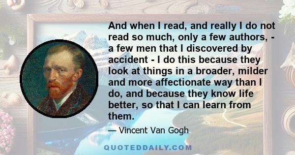 And when I read, and really I do not read so much, only a few authors, - a few men that I discovered by accident - I do this because they look at things in a broader, milder and more affectionate way than I do, and