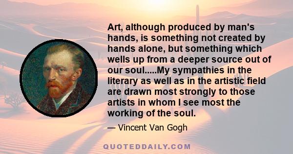 Art, although produced by man's hands, is something not created by hands alone, but something which wells up from a deeper source out of our soul.....My sympathies in the literary as well as in the artistic field are