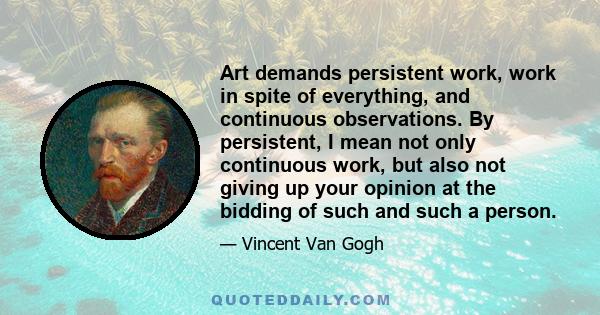 Art demands persistent work, work in spite of everything, and continuous observations. By persistent, I mean not only continuous work, but also not giving up your opinion at the bidding of such and such a person.