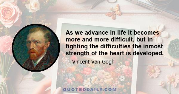 As we advance in life it becomes more and more difficult, but in fighting the difficulties the inmost strength of the heart is developed.