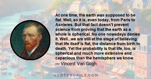 At one time, the earth was supposed to be flat. Well, so it is, even today, from Paris to Asnieres. But that fact doesn't prevent science from proving that the earth as a whole is spherical. No one nowadays denies it.