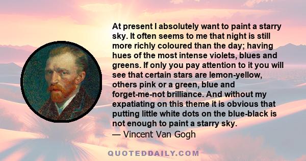 At present I absolutely want to paint a starry sky. It often seems to me that night is still more richly coloured than the day; having hues of the most intense violets, blues and greens. If only you pay attention to it