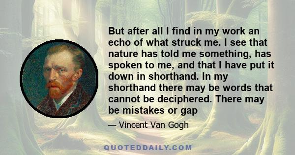 But after all I find in my work an echo of what struck me. I see that nature has told me something, has spoken to me, and that I have put it down in shorthand. In my shorthand there may be words that cannot be